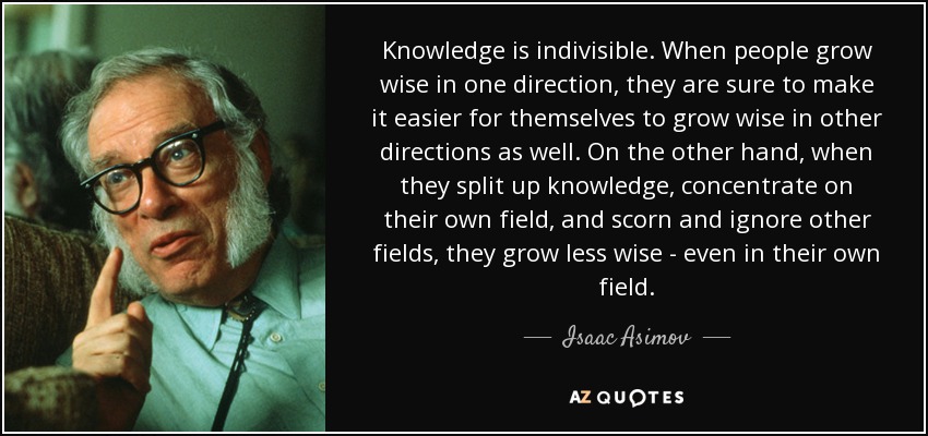 Knowledge is indivisible. When people grow wise in one direction, they are sure to make it easier for themselves to grow wise in other directions as well. On the other hand, when they split up knowledge, concentrate on their own field, and scorn and ignore other fields, they grow less wise - even in their own field. - Isaac Asimov