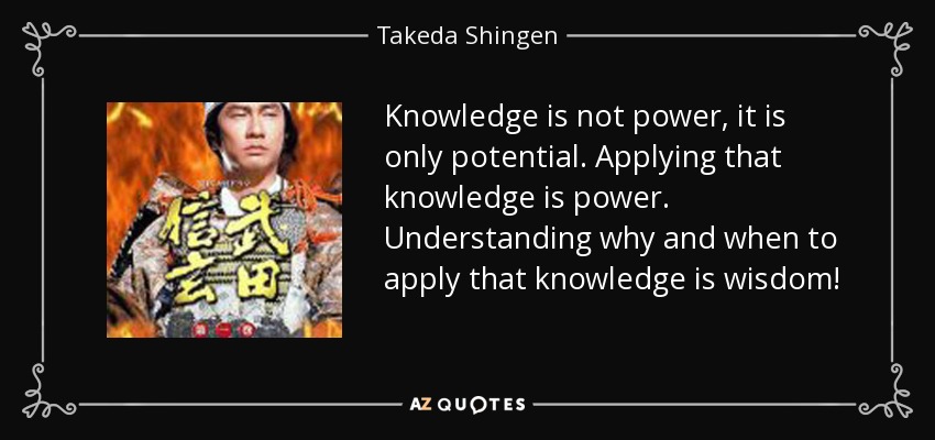 Knowledge is not power, it is only potential. Applying that knowledge is power. Understanding why and when to apply that knowledge is wisdom! - Takeda Shingen