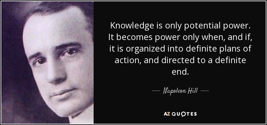 Knowledge is only potential power. It becomes power only when, and if, it is organized into definite plans of action, and directed to a definite end. - Napoleon Hill