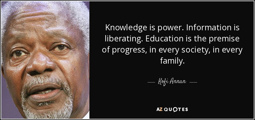 Knowledge is power. Information is liberating. Education is the premise of progress, in every society, in every family. - Kofi Annan