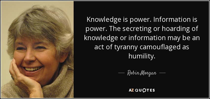 Knowledge is power. Information is power. The secreting or hoarding of knowledge or information may be an act of tyranny camouflaged as humility. - Robin Morgan
