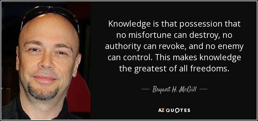 Knowledge is that possession that no misfortune can destroy, no authority can revoke, and no enemy can control. This makes knowledge the greatest of all freedoms. - Bryant H. McGill