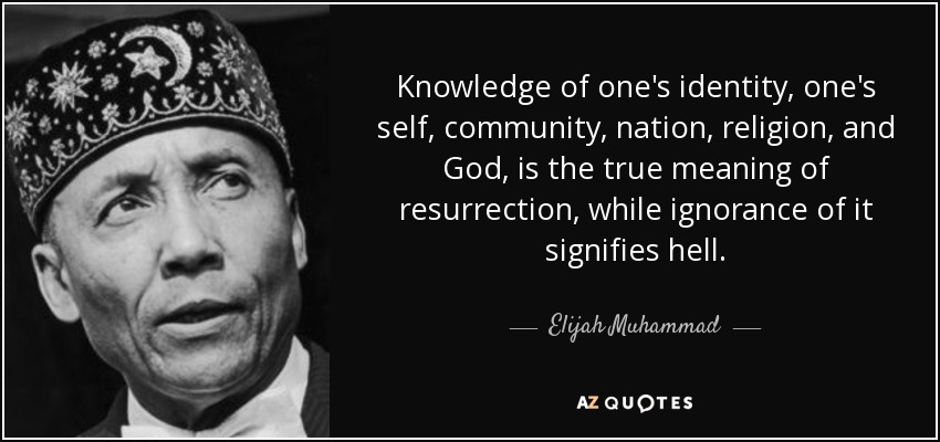 Knowledge of one's identity, one's self, community, nation, religion, and God, is the true meaning of resurrection, while ignorance of it signifies hell. - Elijah Muhammad
