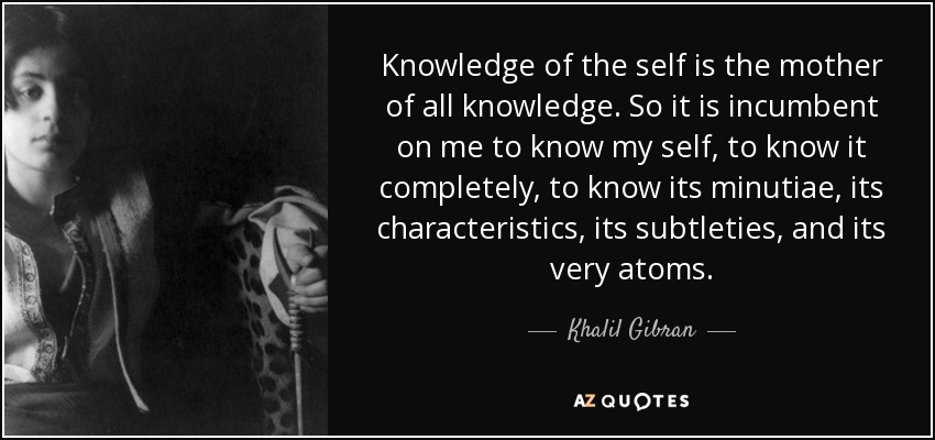 Knowledge of the self is the mother of all knowledge. So it is incumbent on me to know my self, to know it completely, to know its minutiae, its characteristics, its subtleties, and its very atoms. - Khalil Gibran