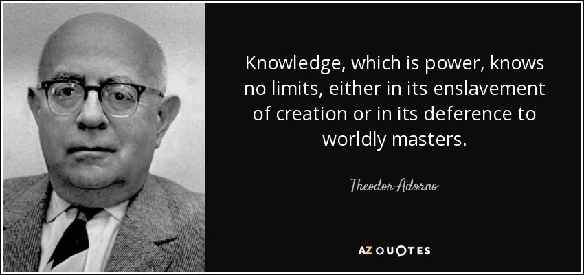 Knowledge, which is power, knows no limits, either in its enslavement of creation or in its deference to worldly masters. - Theodor Adorno