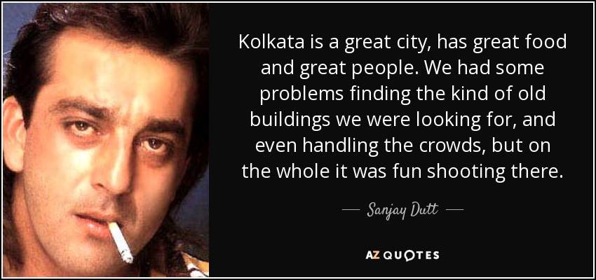 Kolkata is a great city, has great food and great people. We had some problems finding the kind of old buildings we were looking for, and even handling the crowds, but on the whole it was fun shooting there. - Sanjay Dutt
