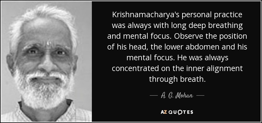 Krishnamacharya's personal practice was always with long deep breathing and mental focus. Observe the position of his head, the lower abdomen and his mental focus. He was always concentrated on the inner alignment through breath. - A. G. Mohan
