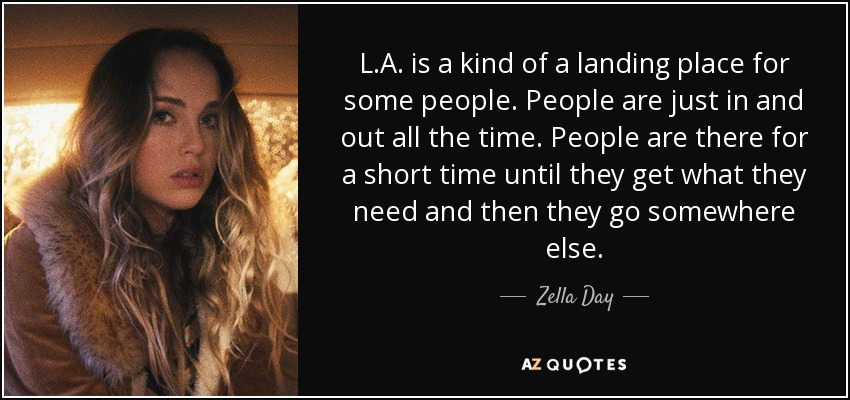 L.A. is a kind of a landing place for some people. People are just in and out all the time. People are there for a short time until they get what they need and then they go somewhere else. - Zella Day