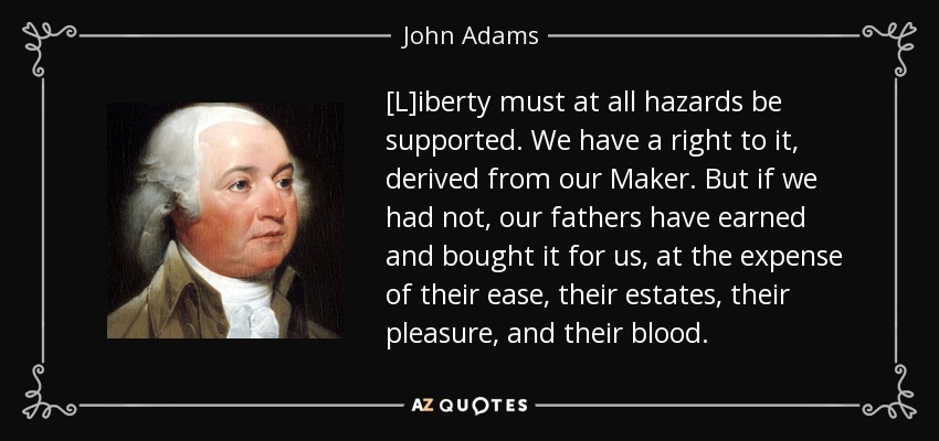 [L]iberty must at all hazards be supported. We have a right to it, derived from our Maker. But if we had not, our fathers have earned and bought it for us, at the expense of their ease, their estates, their pleasure, and their blood. - John Adams