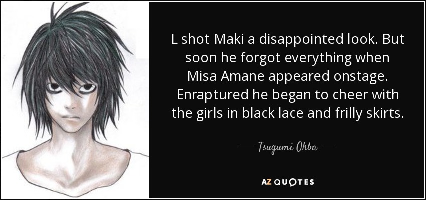 L shot Maki a disappointed look. But soon he forgot everything when Misa Amane appeared onstage. Enraptured he began to cheer with the girls in black lace and frilly skirts. - Tsugumi Ohba