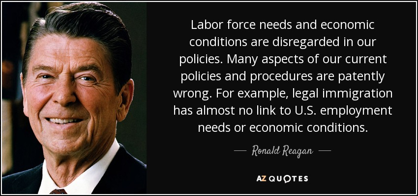 Labor force needs and economic conditions are disregarded in our policies. Many aspects of our current policies and procedures are patently wrong. For example, legal immigration has almost no link to U.S. employment needs or economic conditions. - Ronald Reagan