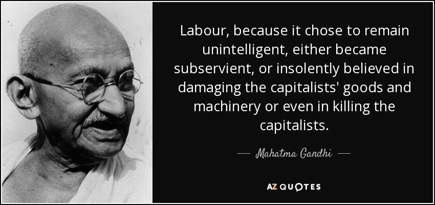 Labour, because it chose to remain unintelligent, either became subservient, or insolently believed in damaging the capitalists' goods and machinery or even in killing the capitalists. - Mahatma Gandhi