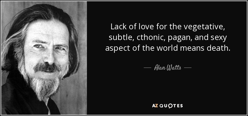 Lack of love for the vegetative, subtle, cthonic, pagan, and sexy aspect of the world means death. - Alan Watts