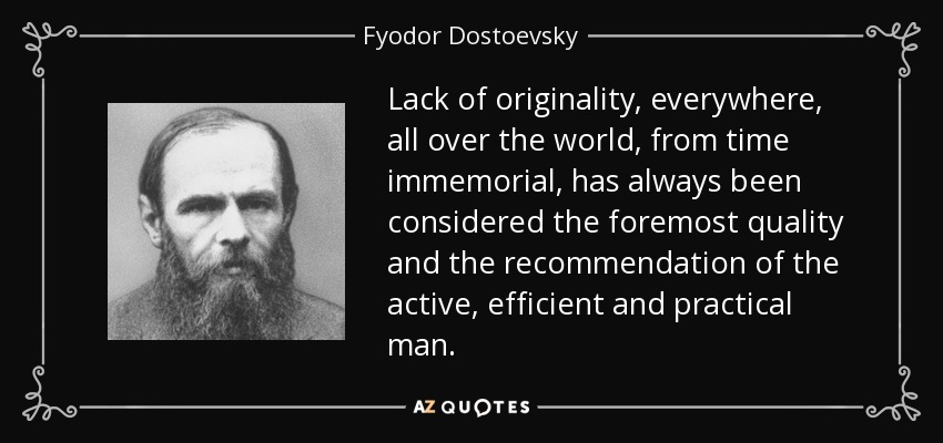 Lack of originality, everywhere, all over the world, from time immemorial, has always been considered the foremost quality and the recommendation of the active, efficient and practical man. - Fyodor Dostoevsky