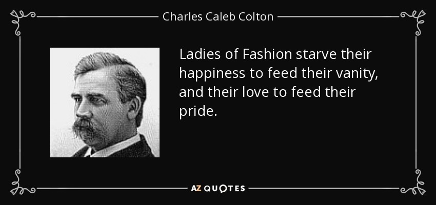 Ladies of Fashion starve their happiness to feed their vanity, and their love to feed their pride. - Charles Caleb Colton