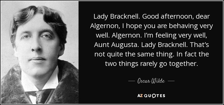 Lady Bracknell. Good afternoon, dear Algernon, I hope you are behaving very well. Algernon. I’m feeling very well, Aunt Augusta. Lady Bracknell. That’s not quite the same thing. In fact the two things rarely go together. - Oscar Wilde