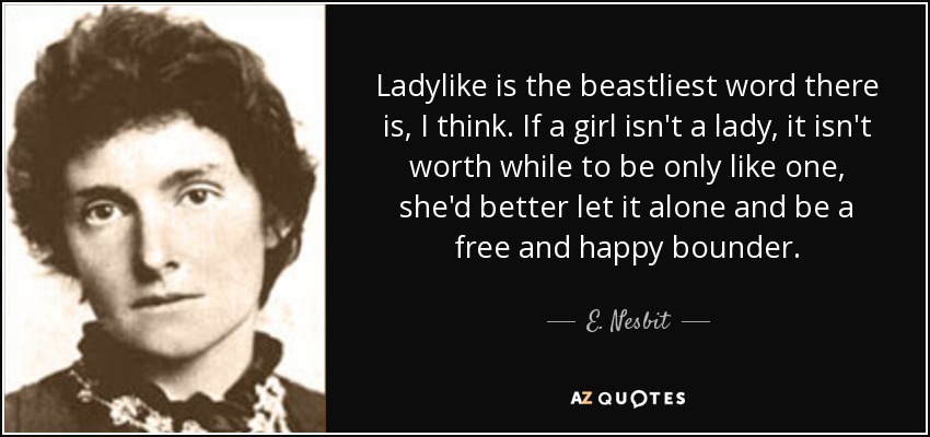Ladylike is the beastliest word there is, I think. If a girl isn't a lady, it isn't worth while to be only like one, she'd better let it alone and be a free and happy bounder. - E. Nesbit