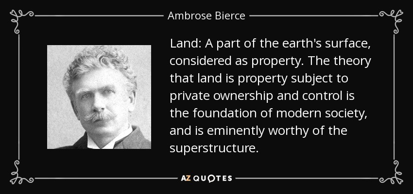 Land: A part of the earth's surface, considered as property. The theory that land is property subject to private ownership and control is the foundation of modern society, and is eminently worthy of the superstructure. - Ambrose Bierce