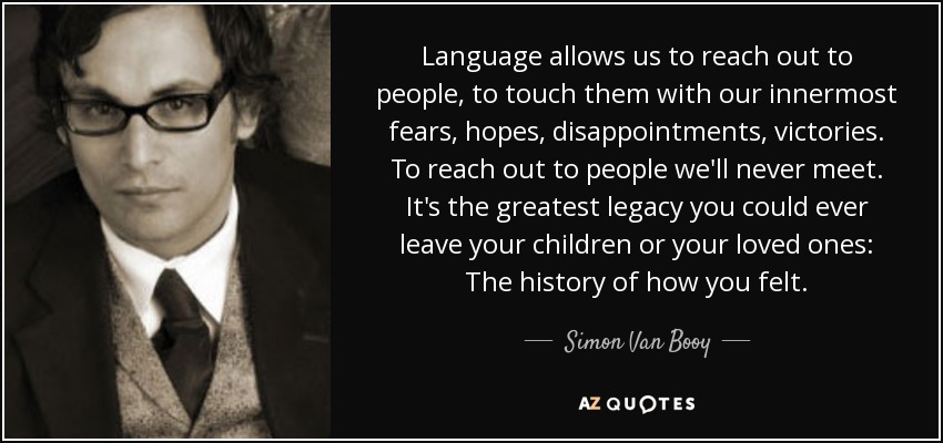 Language allows us to reach out to people, to touch them with our innermost fears, hopes, disappointments, victories. To reach out to people we'll never meet. It's the greatest legacy you could ever leave your children or your loved ones: The history of how you felt. - Simon Van Booy