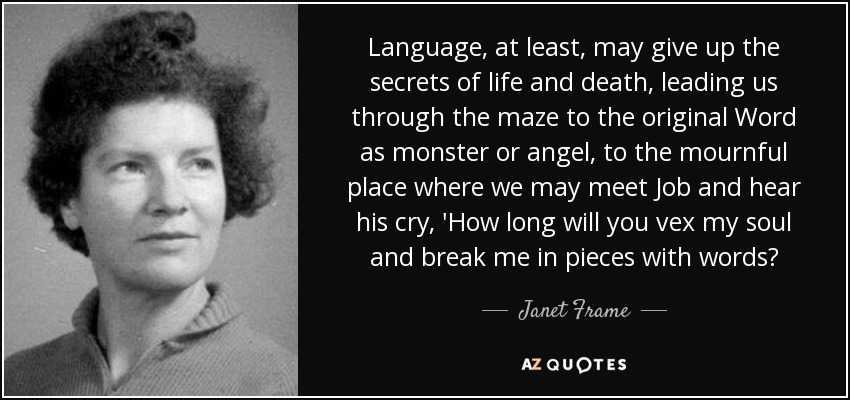 Language, at least, may give up the secrets of life and death, leading us through the maze to the original Word as monster or angel, to the mournful place where we may meet Job and hear his cry, 'How long will you vex my soul and break me in pieces with words? - Janet Frame