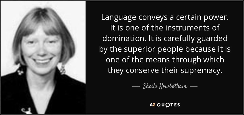 Language conveys a certain power. It is one of the instruments of domination. It is carefully guarded by the superior people because it is one of the means through which they conserve their supremacy. - Sheila Rowbotham