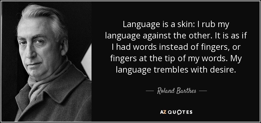 Language is a skin: I rub my language against the other. It is as if I had words instead of fingers, or fingers at the tip of my words. My language trembles with desire. - Roland Barthes