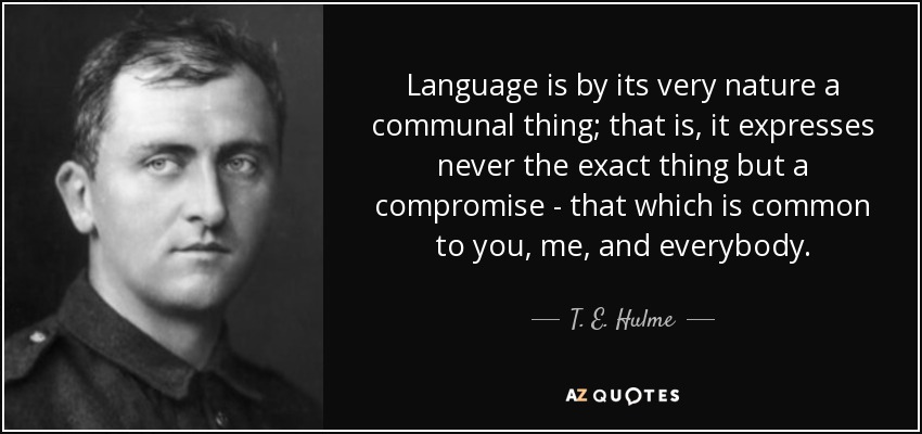 Language is by its very nature a communal thing; that is, it expresses never the exact thing but a compromise - that which is common to you, me, and everybody. - T. E. Hulme