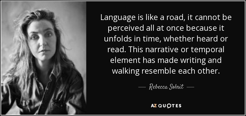 Language is like a road, it cannot be perceived all at once because it unfolds in time, whether heard or read. This narrative or temporal element has made writing and walking resemble each other. - Rebecca Solnit