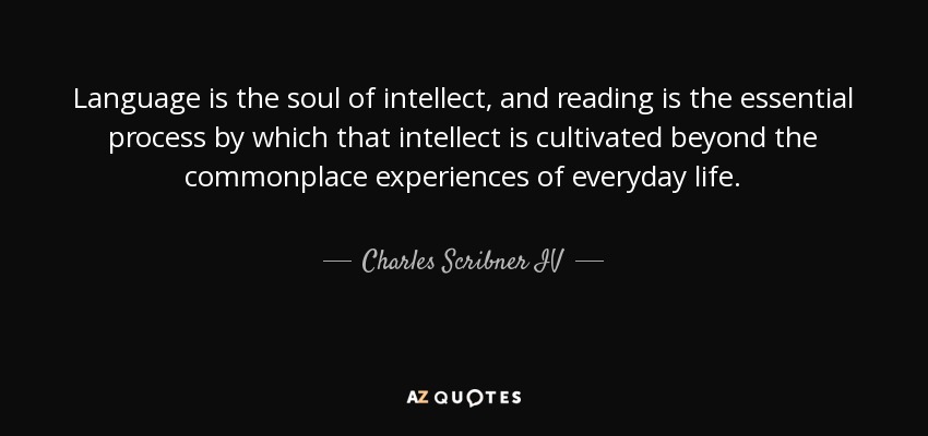 Language is the soul of intellect, and reading is the essential process by which that intellect is cultivated beyond the commonplace experiences of everyday life. - Charles Scribner IV
