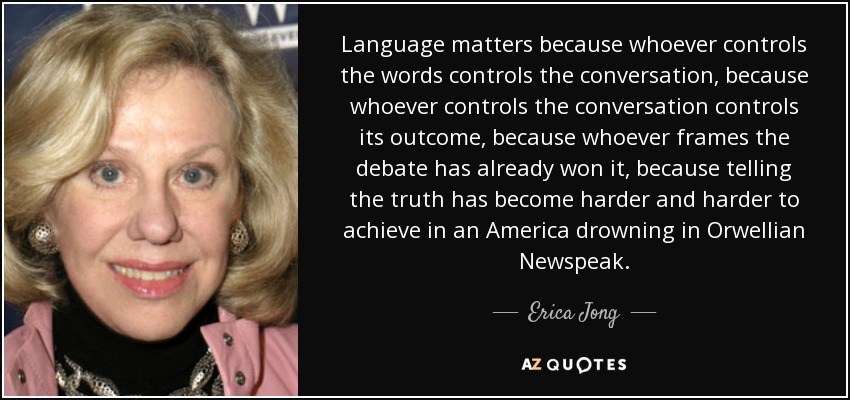 Language matters because whoever controls the words controls the conversation, because whoever controls the conversation controls its outcome, because whoever frames the debate has already won it, because telling the truth has become harder and harder to achieve in an America drowning in Orwellian Newspeak. - Erica Jong
