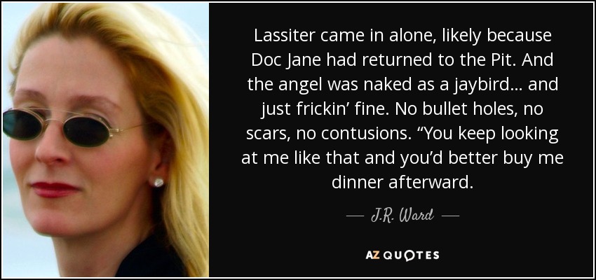 Lassiter came in alone, likely because Doc Jane had returned to the Pit. And the angel was naked as a jaybird… and just frickin’ fine. No bullet holes, no scars, no contusions. “You keep looking at me like that and you’d better buy me dinner afterward. - J.R. Ward