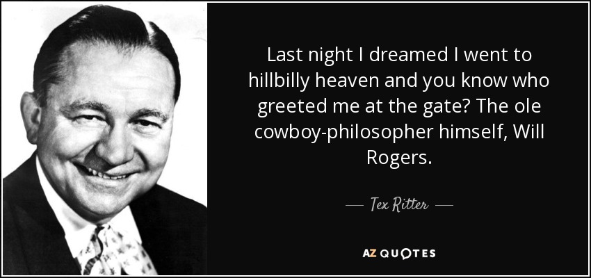 Last night I dreamed I went to hillbilly heaven and you know who greeted me at the gate? The ole cowboy-philosopher himself, Will Rogers. - Tex Ritter