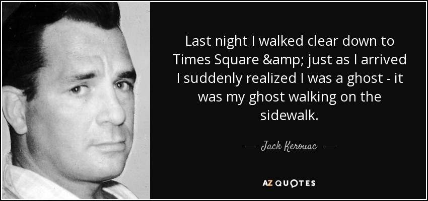 Last night I walked clear down to Times Square & just as I arrived I suddenly realized I was a ghost - it was my ghost walking on the sidewalk. - Jack Kerouac