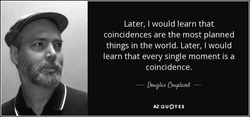 Later, I would learn that coincidences are the most planned things in the world. Later, I would learn that every single moment is a coincidence. - Douglas Coupland