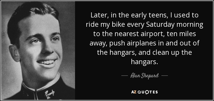 Later, in the early teens, I used to ride my bike every Saturday morning to the nearest airport, ten miles away, push airplanes in and out of the hangars, and clean up the hangars. - Alan Shepard