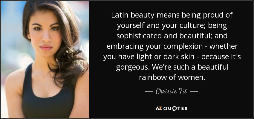 Latin beauty means being proud of yourself and your culture; being sophisticated and beautiful; and embracing your complexion - whether you have light or dark skin - because it's gorgeous. We're such a beautiful rainbow of women. - Chrissie Fit