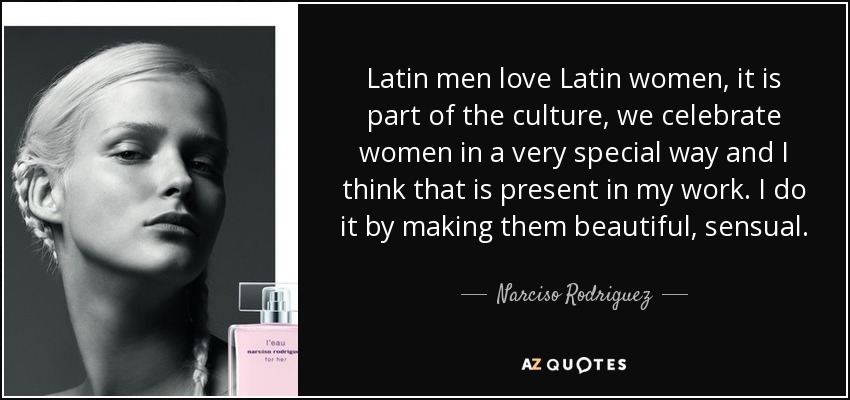 Latin men love Latin women, it is part of the culture, we celebrate women in a very special way and I think that is present in my work. I do it by making them beautiful, sensual. - Narciso Rodriguez