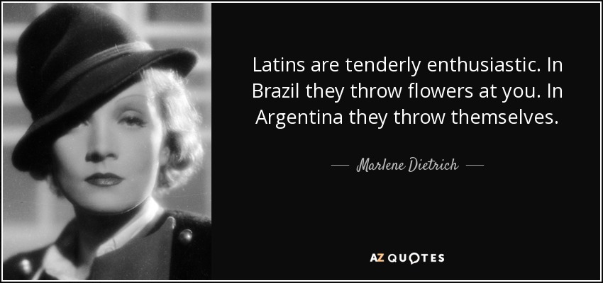Latins are tenderly enthusiastic. In Brazil they throw flowers at you. In Argentina they throw themselves. - Marlene Dietrich