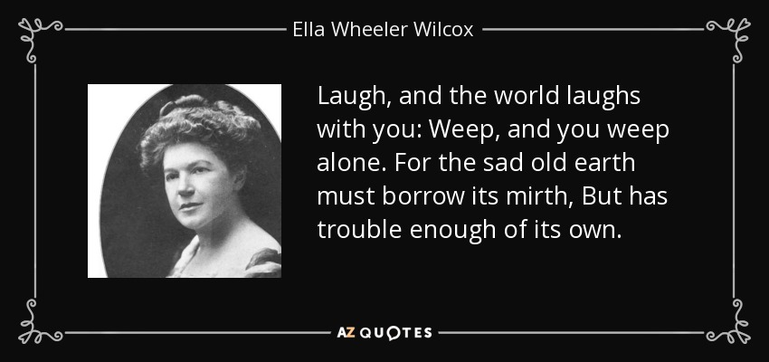 Laugh, and the world laughs with you: Weep, and you weep alone. For the sad old earth must borrow its mirth, But has trouble enough of its own. - Ella Wheeler Wilcox