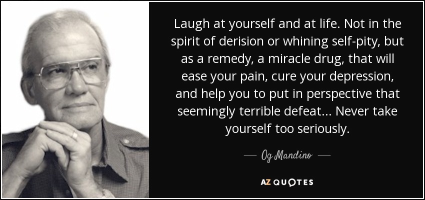 Laugh at yourself and at life. Not in the spirit of derision or whining self-pity, but as a remedy, a miracle drug, that will ease your pain, cure your depression, and help you to put in perspective that seemingly terrible defeat... Never take yourself too seriously. - Og Mandino