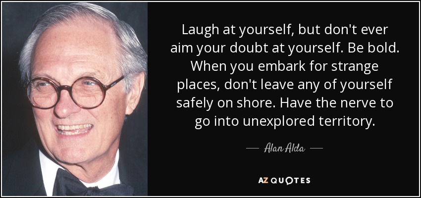 Laugh at yourself, but don't ever aim your doubt at yourself. Be bold. When you embark for strange places, don't leave any of yourself safely on shore. Have the nerve to go into unexplored territory. - Alan Alda