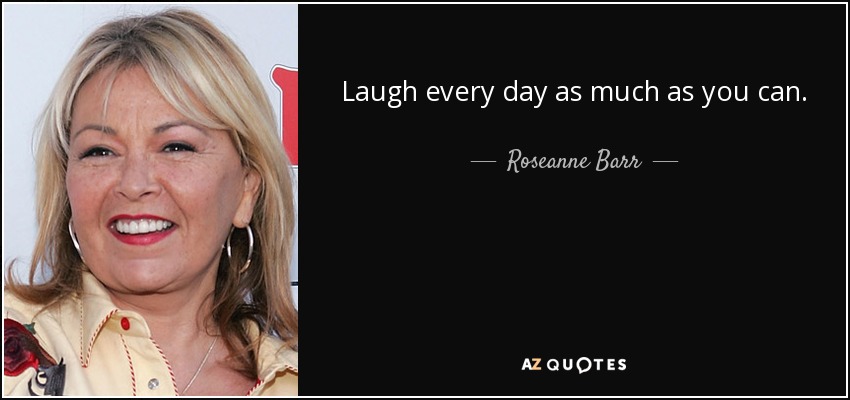 Laugh every day as much as you can. - Roseanne Barr