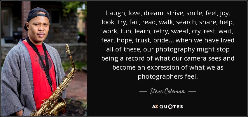 Laugh, love, dream, strive, smile, feel, joy, look, try, fail, read, walk, search, share, help, work, fun, learn, retry, sweat, cry, rest, wait, fear, hope, trust, pride... when we have lived all of these, our photography might stop being a record of what our camera sees and become an expression of what we as photographers feel. - Steve Coleman
