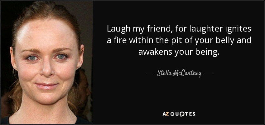 Laugh my friend, for laughter ignites a fire within the pit of your belly and awakens your being. - Stella McCartney