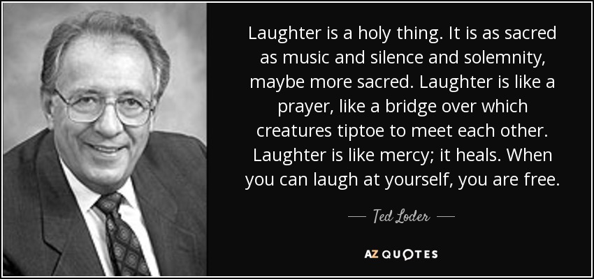 Laughter is a holy thing. It is as sacred as music and silence and solemnity, maybe more sacred. Laughter is like a prayer, like a bridge over which creatures tiptoe to meet each other. Laughter is like mercy; it heals. When you can laugh at yourself, you are free. - Ted Loder