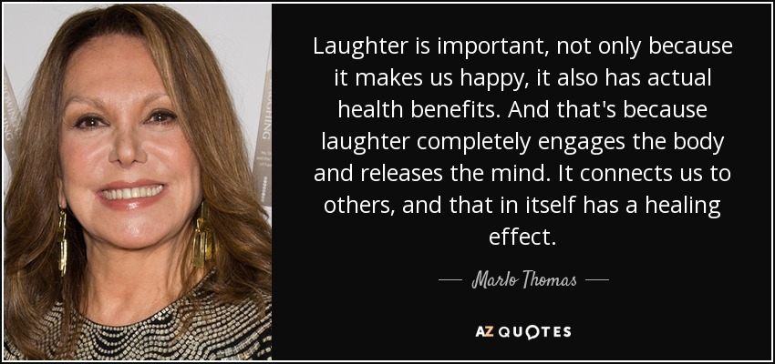 Laughter is important, not only because it makes us happy, it also has actual health benefits. And that's because laughter completely engages the body and releases the mind. It connects us to others, and that in itself has a healing effect. - Marlo Thomas