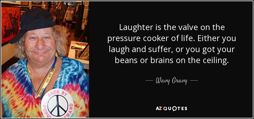 Laughter is the valve on the pressure cooker of life. Either you laugh and suffer, or you got your beans or brains on the ceiling. - Wavy Gravy