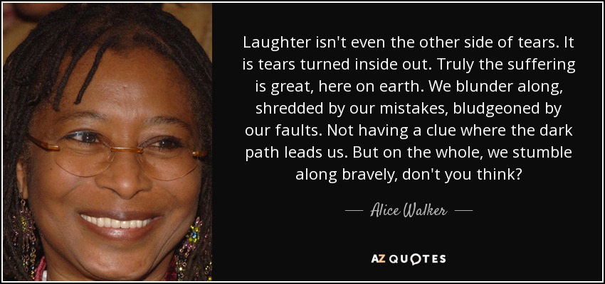 Laughter isn't even the other side of tears. It is tears turned inside out. Truly the suffering is great, here on earth. We blunder along, shredded by our mistakes, bludgeoned by our faults. Not having a clue where the dark path leads us. But on the whole, we stumble along bravely, don't you think? - Alice Walker