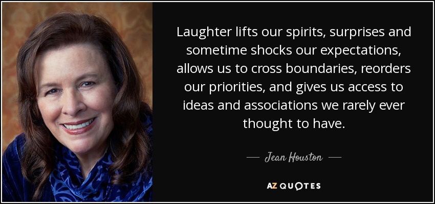 Laughter lifts our spirits, surprises and sometime shocks our expectations, allows us to cross boundaries, reorders our priorities, and gives us access to ideas and associations we rarely ever thought to have. - Jean Houston