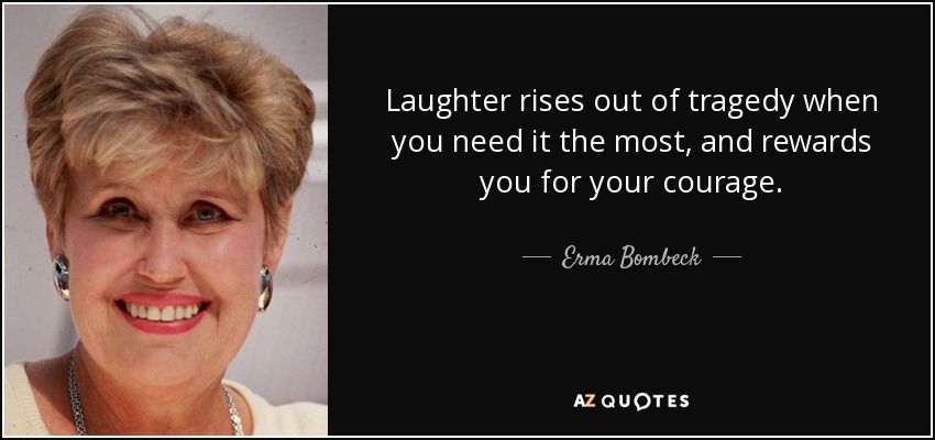 Laughter rises out of tragedy when you need it the most, and rewards you for your courage. - Erma Bombeck